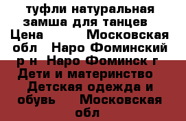 туфли натуральная замша для танцев › Цена ­ 450 - Московская обл., Наро-Фоминский р-н, Наро-Фоминск г. Дети и материнство » Детская одежда и обувь   . Московская обл.